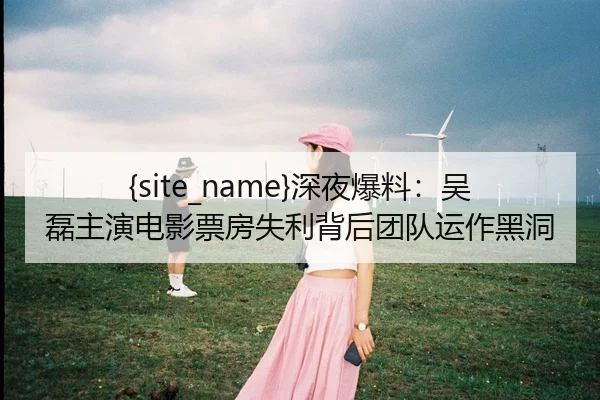 51吃瓜网深夜爆料：吴磊主演电影票房失利背后团队运作黑洞