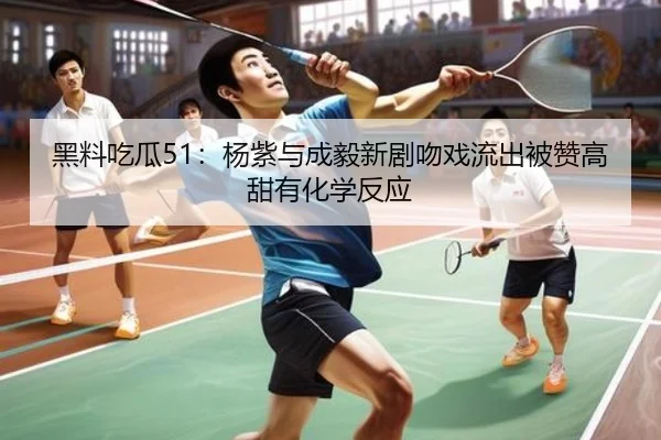 黑料吃瓜51：杨紫与成毅新剧吻戏流出被赞高甜有化学反应